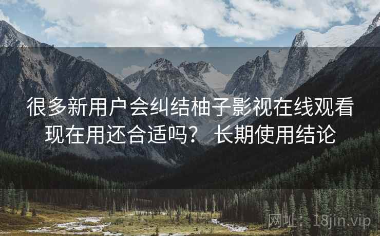 很多新用户会纠结柚子影视在线观看现在用还合适吗？ 长期使用结论