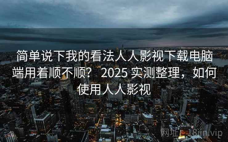 简单说下我的看法人人影视下载电脑端用着顺不顺？ 2025 实测整理，如何使用人人影视