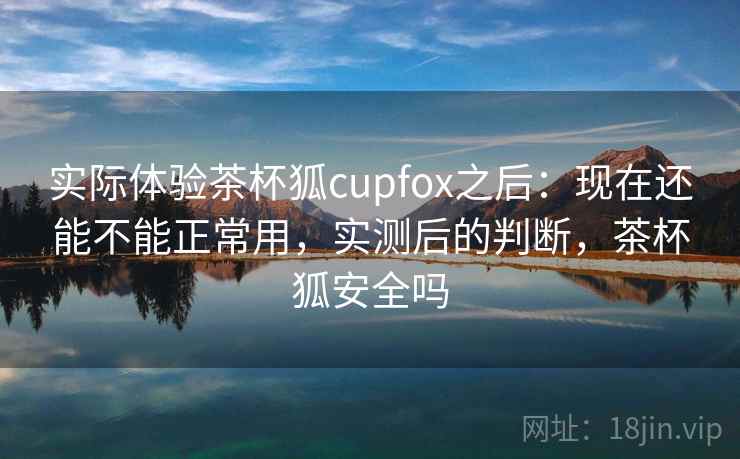 实际体验茶杯狐cupfox之后：现在还能不能正常用，实测后的判断，茶杯狐安全吗