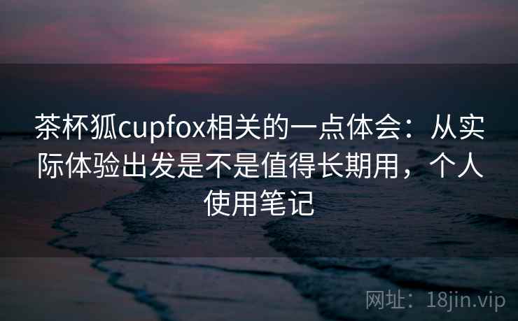 茶杯狐cupfox相关的一点体会:从实际体验出发是不是值得长期用,个人使用笔记 茶杯狐cupfox相关的一点体会:从实际体验出发是不是值得长期用,个人使用笔记