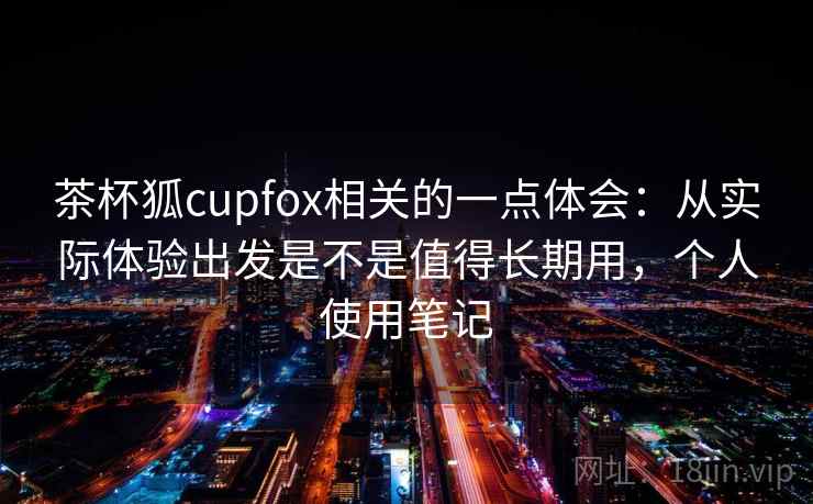 茶杯狐cupfox相关的一点体会:从实际体验出发是不是值得长期用,个人使用笔记 茶杯狐cupfox相关的一点体会:从实际体验出发是不是值得长期用,个人使用笔记