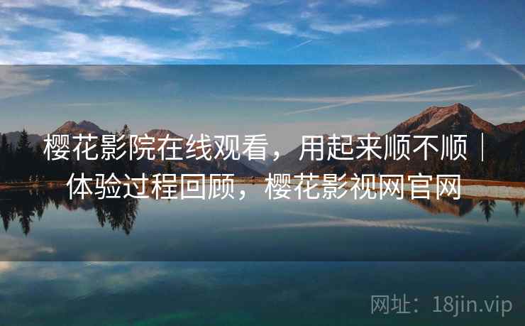 樱花影院在线观看，用起来顺不顺｜体验过程回顾，樱花影视网官网