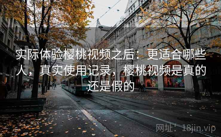 实际体验樱桃视频之后：更适合哪些人，真实使用记录，樱桃视频是真的还是假的