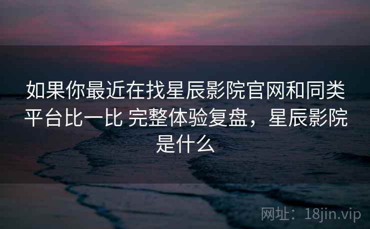 如果你最近在找星辰影院官网和同类平台比一比 完整体验复盘，星辰影院是什么