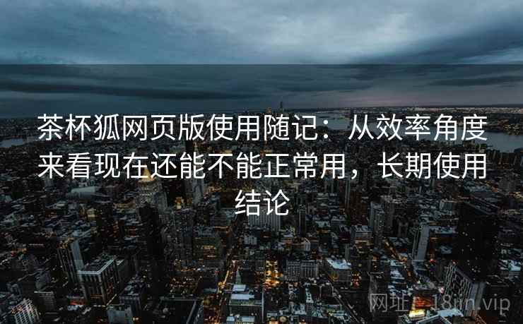 茶杯狐网页版使用随记：从效率角度来看现在还能不能正常用，长期使用结论