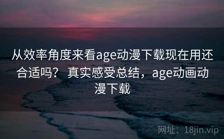 从效率角度来看age动漫下载现在用还合适吗？ 真实感受总结，age动画动漫下载