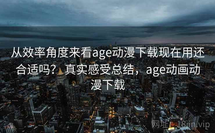 从效率角度来看age动漫下载现在用还合适吗？ 真实感受总结，age动画动漫下载