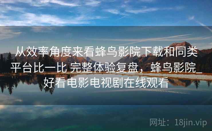 从效率角度来看蜂鸟影院下载和同类平台比一比 完整体验复盘，蜂鸟影院_好看电影电视剧在线观看