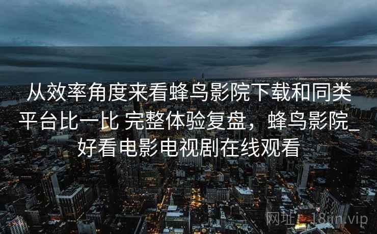 从效率角度来看蜂鸟影院下载和同类平台比一比 完整体验复盘，蜂鸟影院_好看电影电视剧在线观看