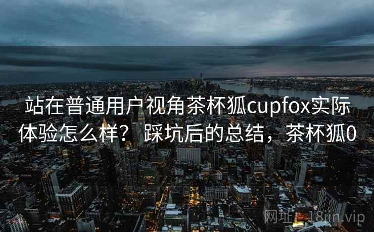 站在普通用户视角茶杯狐cupfox实际体验怎么样? 踩坑后的总结,茶杯狐0 站在普通用户视角茶杯狐cupfox实际体验怎么样? 踩坑后的总结,茶杯狐0