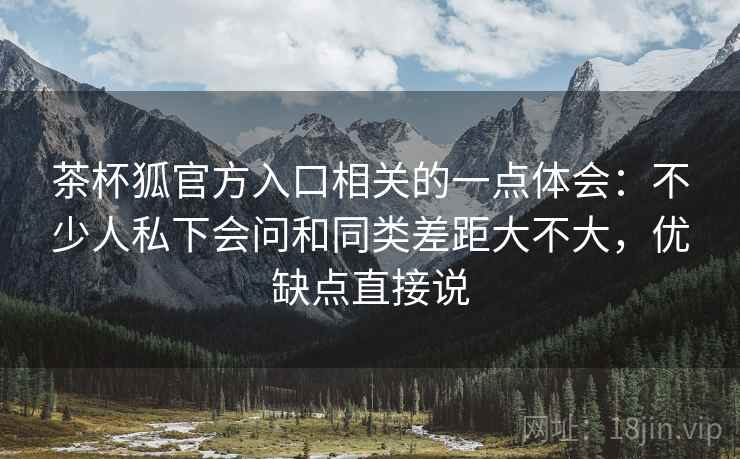 茶杯狐官方入口相关的一点体会：不少人私下会问和同类差距大不大，优缺点直接说