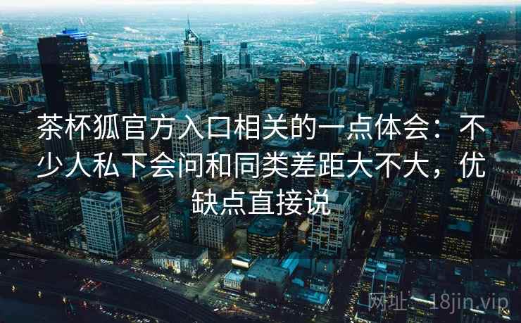 茶杯狐官方入口相关的一点体会：不少人私下会问和同类差距大不大，优缺点直接说