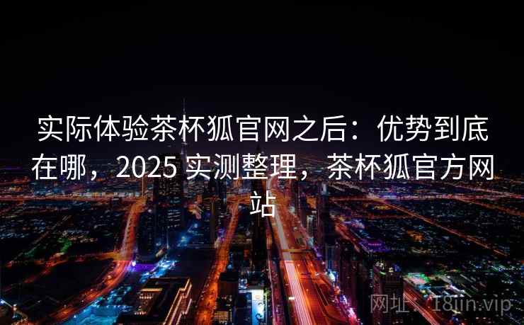 实际体验茶杯狐官网之后：优势到底在哪，2025 实测整理，茶杯狐官方网站