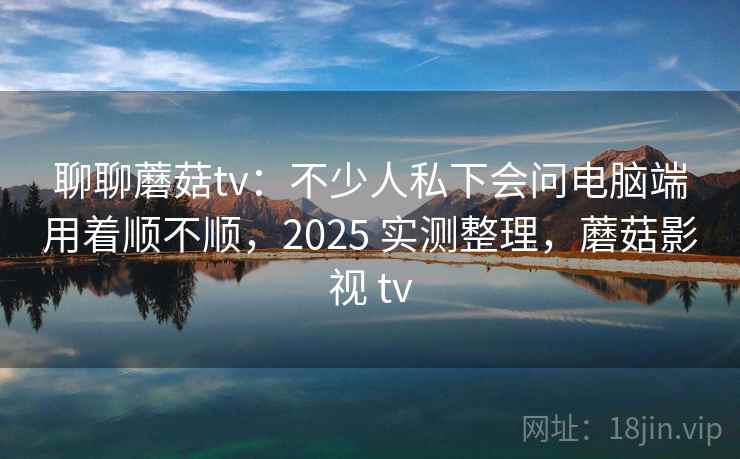 聊聊蘑菇tv：不少人私下会问电脑端用着顺不顺，2025 实测整理，蘑菇影视 tv