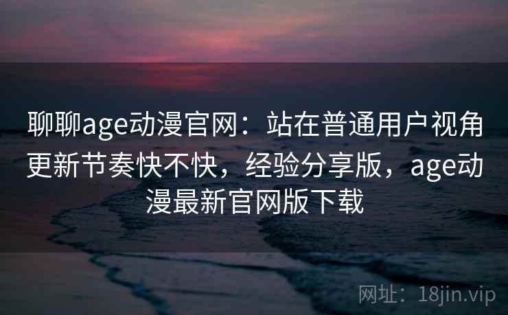 聊聊age动漫官网：站在普通用户视角更新节奏快不快，经验分享版，age动漫最新官网版下载