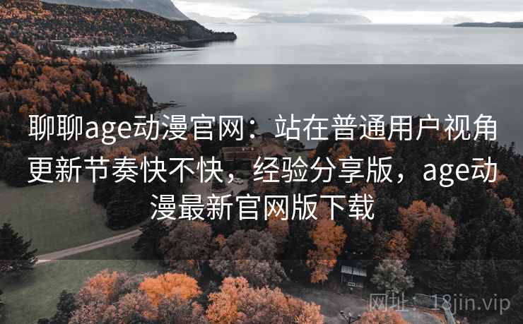 聊聊age动漫官网：站在普通用户视角更新节奏快不快，经验分享版，age动漫最新官网版下载