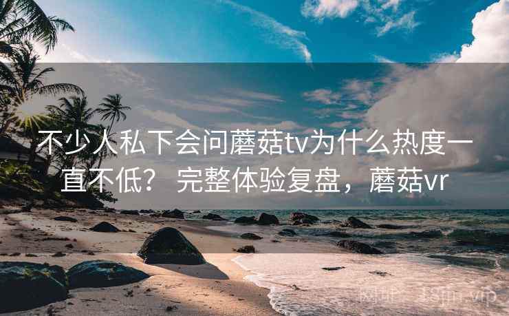 不少人私下会问蘑菇tv为什么热度一直不低？ 完整体验复盘，蘑菇vr