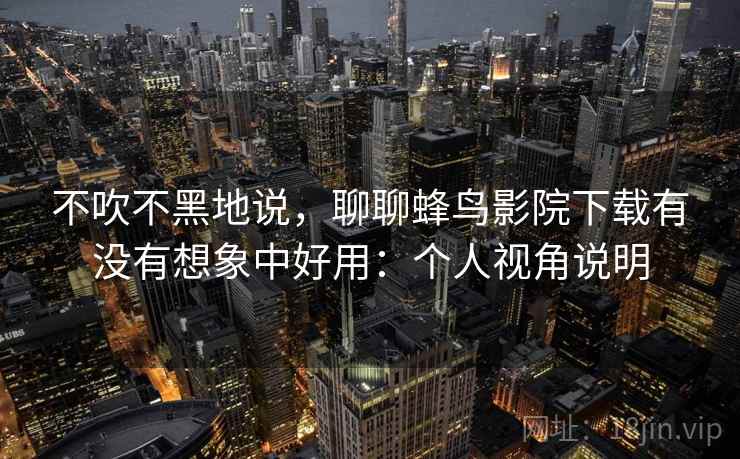 不吹不黑地说，聊聊蜂鸟影院下载有没有想象中好用：个人视角说明