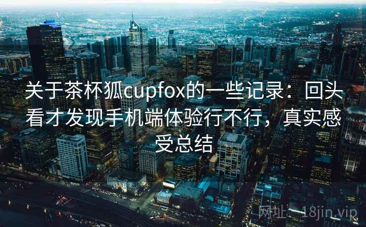 关于茶杯狐cupfox的一些记录：回头看才发现手机端体验行不行，真实感受总结
