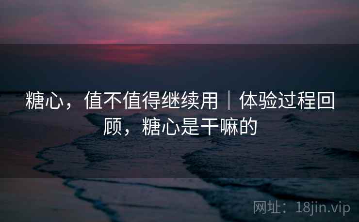 糖心，值不值得继续用｜体验过程回顾，糖心是干嘛的