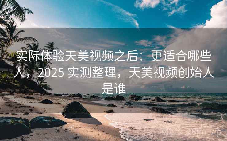 实际体验天美视频之后：更适合哪些人，2025 实测整理，天美视频创始人是谁