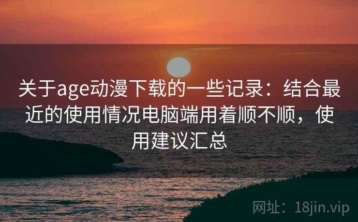关于age动漫下载的一些记录：结合最近的使用情况电脑端用着顺不顺，使用建议汇总