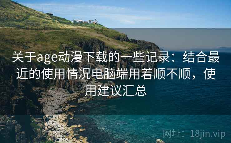 关于age动漫下载的一些记录：结合最近的使用情况电脑端用着顺不顺，使用建议汇总