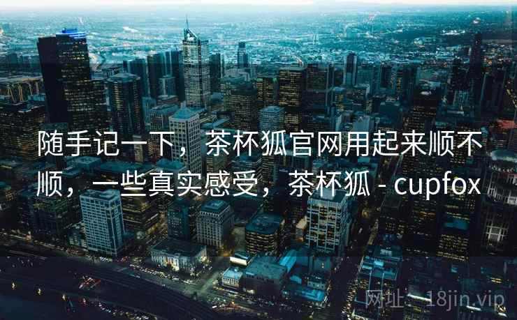 随手记一下，茶杯狐官网用起来顺不顺，一些真实感受，茶杯狐 - cupfox