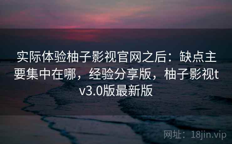 实际体验柚子影视官网之后：缺点主要集中在哪，经验分享版，柚子影视tv3.0版最新版