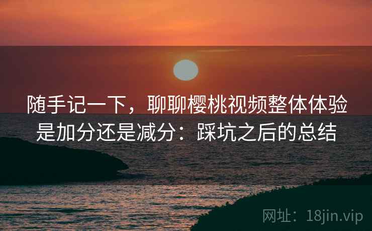 随手记一下，聊聊樱桃视频整体体验是加分还是减分：踩坑之后的总结