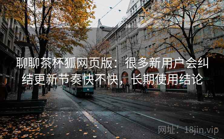 聊聊茶杯狐网页版：很多新用户会纠结更新节奏快不快，长期使用结论