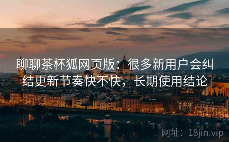 聊聊茶杯狐网页版：很多新用户会纠结更新节奏快不快，长期使用结论
