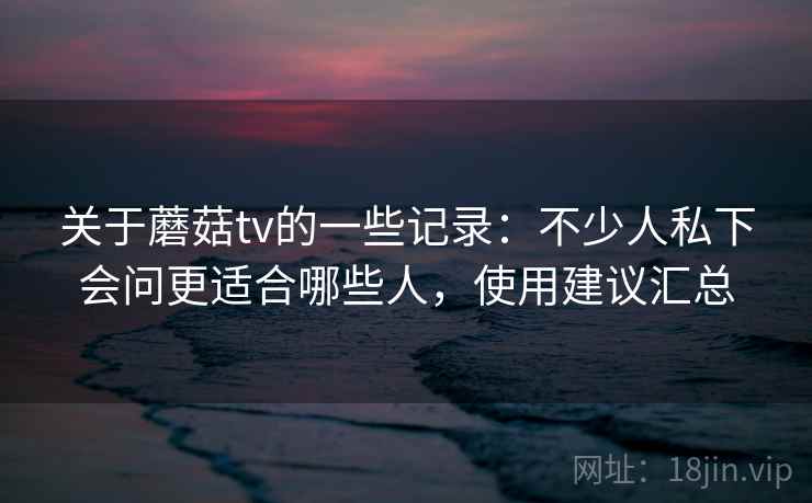 关于蘑菇tv的一些记录：不少人私下会问更适合哪些人，使用建议汇总