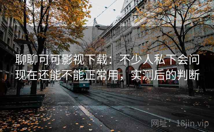 聊聊可可影视下载：不少人私下会问现在还能不能正常用，实测后的判断