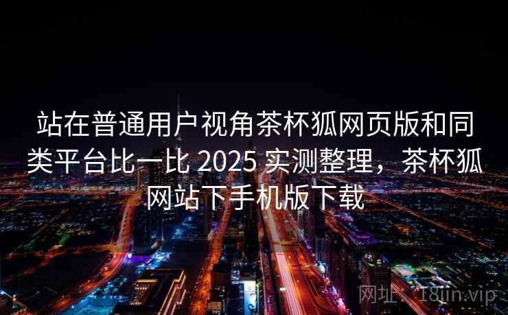 站在普通用户视角茶杯狐网页版和同类平台比一比 2025 实测整理，茶杯狐网站下手机版下载