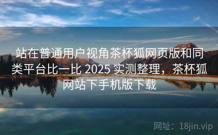 站在普通用户视角茶杯狐网页版和同类平台比一比 2025 实测整理，茶杯狐网站下手机版下载