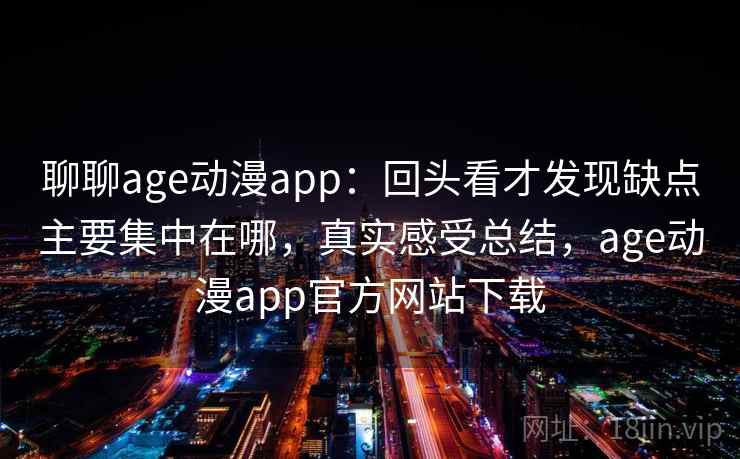 聊聊age动漫app：回头看才发现缺点主要集中在哪，真实感受总结，age动漫app官方网站下载