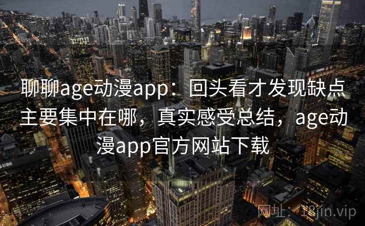 聊聊age动漫app：回头看才发现缺点主要集中在哪，真实感受总结，age动漫app官方网站下载