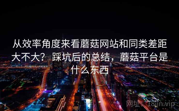 从效率角度来看蘑菇网站和同类差距大不大？ 踩坑后的总结，蘑菇平台是什么东西