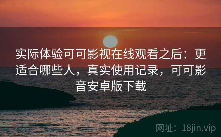 实际体验可可影视在线观看之后：更适合哪些人，真实使用记录，可可影音安卓版下载