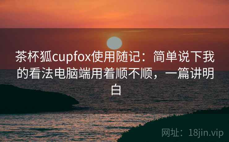茶杯狐cupfox使用随记：简单说下我的看法电脑端用着顺不顺，一篇讲明白