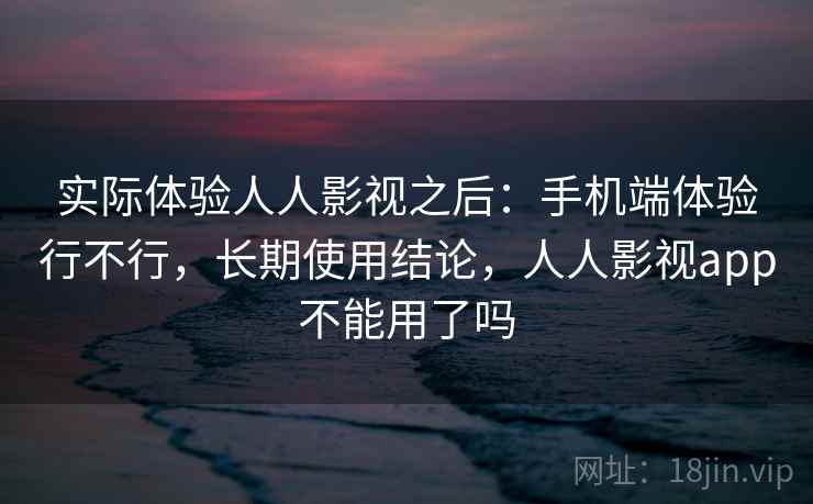 实际体验人人影视之后：手机端体验行不行，长期使用结论，人人影视app不能用了吗