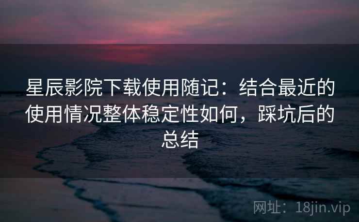 星辰影院下载使用随记：结合最近的使用情况整体稳定性如何，踩坑后的总结