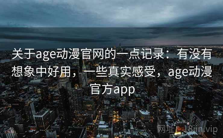 关于age动漫官网的一点记录：有没有想象中好用，一些真实感受，age动漫官方app