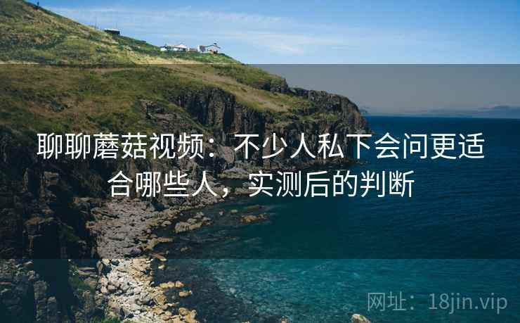 聊聊蘑菇视频：不少人私下会问更适合哪些人，实测后的判断