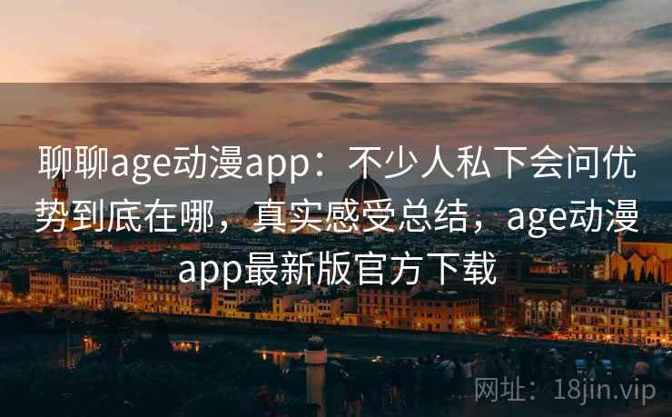 聊聊age动漫app：不少人私下会问优势到底在哪，真实感受总结，age动漫app最新版官方下载