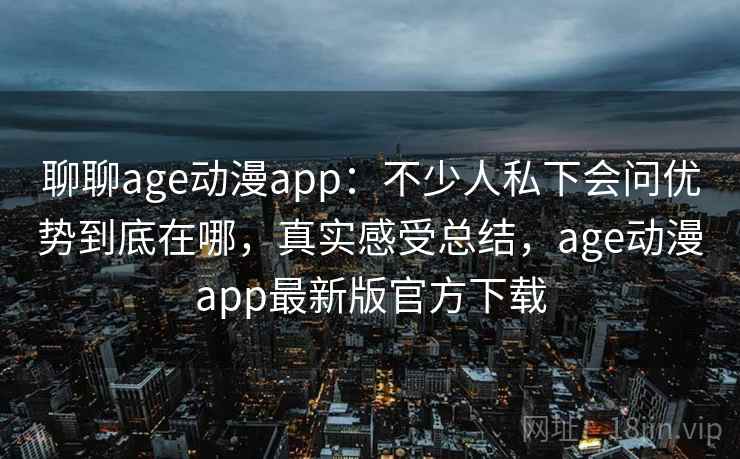 聊聊age动漫app：不少人私下会问优势到底在哪，真实感受总结，age动漫app最新版官方下载