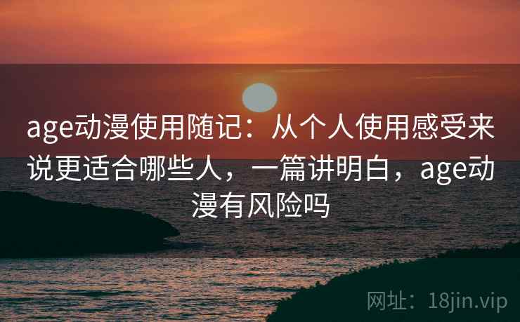 age动漫使用随记：从个人使用感受来说更适合哪些人，一篇讲明白，age动漫有风险吗