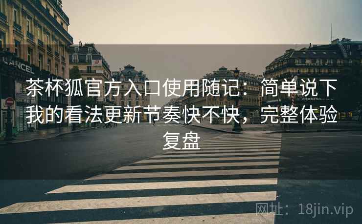 茶杯狐官方入口使用随记：简单说下我的看法更新节奏快不快，完整体验复盘