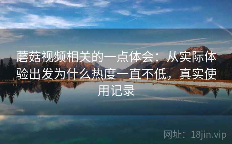 蘑菇视频相关的一点体会：从实际体验出发为什么热度一直不低，真实使用记录